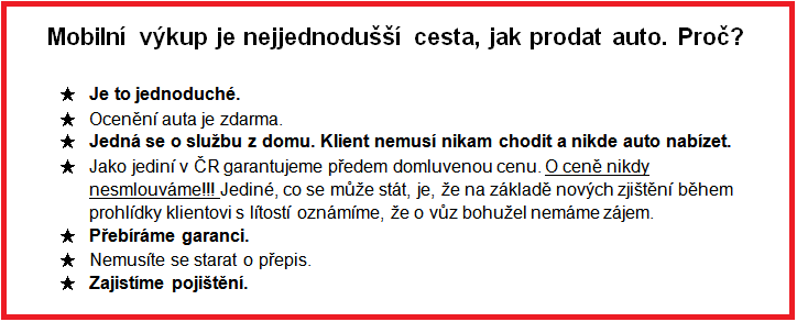 Mobilní výkup je nejjednodušší cesta, jak prodat auto. Proč?  ★	Je to jednoduché. ★	Ocenění auta je zdarma. ★	Jedná se o službu z domu. Klient nemusí nikam chodit a nikde auto nabízet.  ★	Jako jediní v ČR garantujeme předem domluvenou cenu. O ceně nikdy nesmlouváme!!! Jediné, co se může stát, je, že na základě nových zjištění během prohlídky klientovi s lítostí oznámíme, že o vůz bohužel nemáme zájem.  ★	Přebíráme garanci.  ★	Nemusíte se starat o přepis. ★	Zajistíme pojištění.